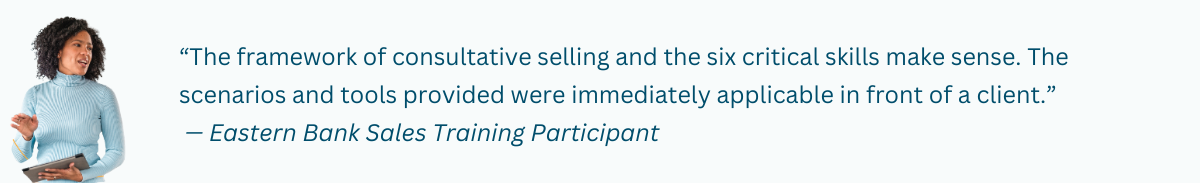 Customer Quote: “The framework of consultative selling and the six critical skills make sense. The scenarios and tools provided were immediately applicable in front of a client.” — Eastern Bank Sales Training Participant